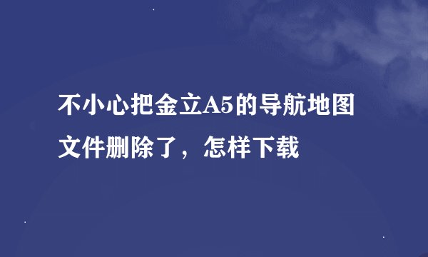 不小心把金立A5的导航地图文件删除了，怎样下载