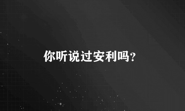 你听说过安利吗？