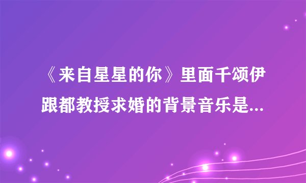 《来自星星的你》里面千颂伊跟都教授求婚的背景音乐是什么啊？跪求