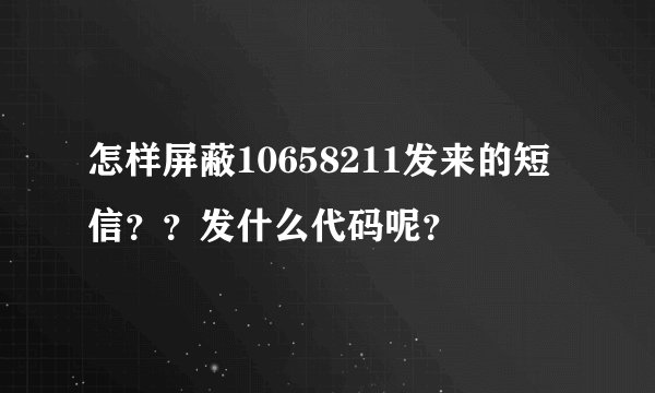 怎样屏蔽10658211发来的短信？？发什么代码呢？