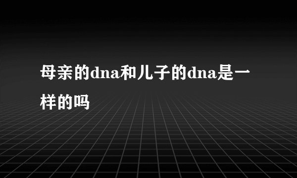 母亲的dna和儿子的dna是一样的吗