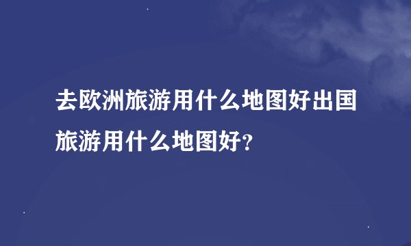 去欧洲旅游用什么地图好出国旅游用什么地图好？