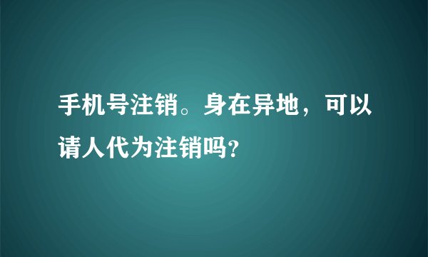 手机号注销。身在异地，可以请人代为注销吗？