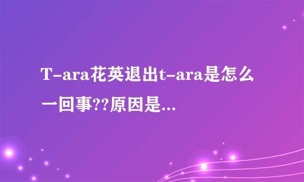 T-ara花英退出t-ara是怎么一回事??原因是什么?真的是被团员排挤吗?