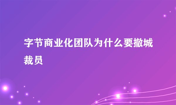 字节商业化团队为什么要撤城裁员
