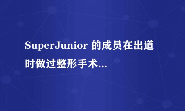 SuperJunior 的成员在出道时做过整形手术吗!!有人说做过!!!很想证实一下!!谢谢!!