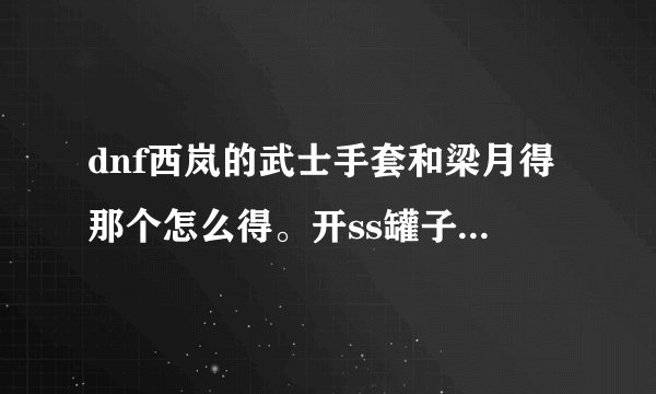 dnf西岚的武士手套和梁月得那个怎么得。开ss罐子能开到吗？