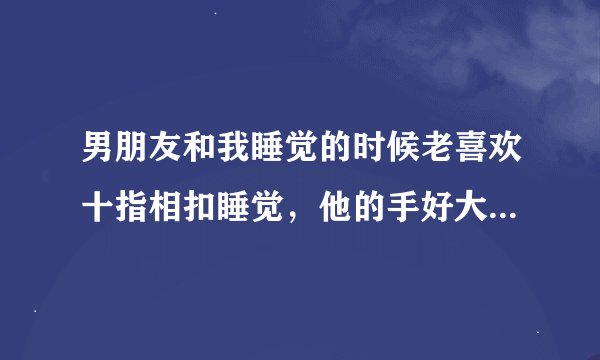 男朋友和我睡觉的时候老喜欢十指相扣睡觉，他的手好大我的手好小，可是我觉得手好疼.我把手拿开一会他又