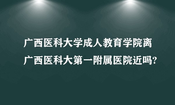 广西医科大学成人教育学院离广西医科大第一附属医院近吗?