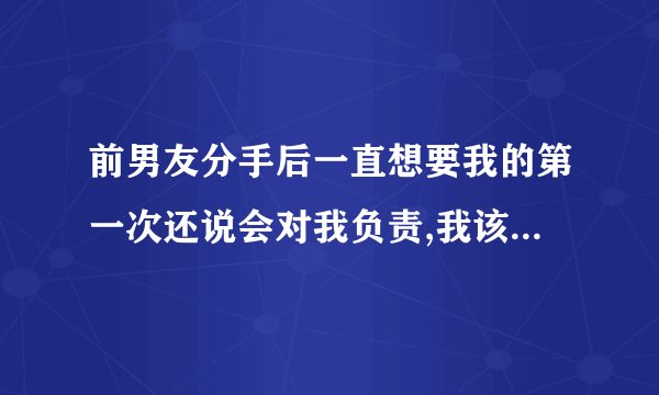 前男友分手后一直想要我的第一次还说会对我负责,我该怎么办？