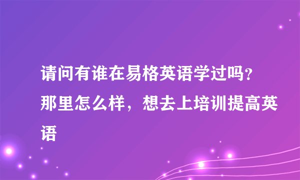 请问有谁在易格英语学过吗？那里怎么样，想去上培训提高英语