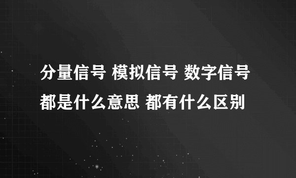 分量信号 模拟信号 数字信号都是什么意思 都有什么区别