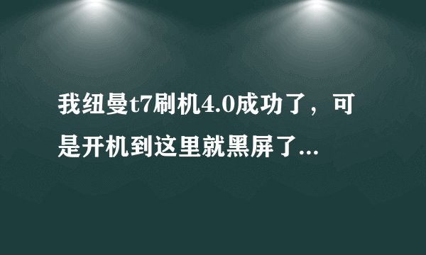 我纽曼t7刷机4.0成功了，可是开机到这里就黑屏了，这是怎么回事。开不起来，电脑连接也是无法识别usb的，