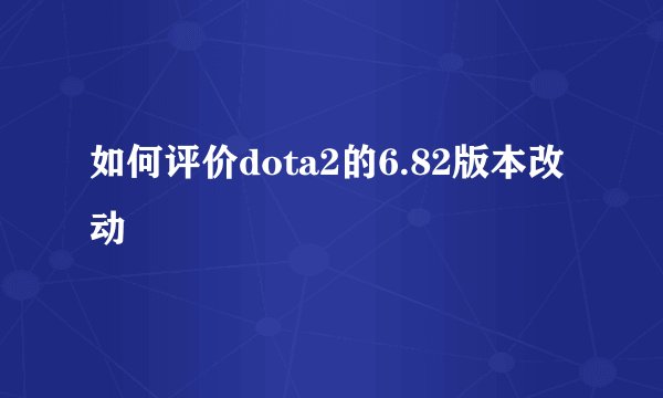 如何评价dota2的6.82版本改动