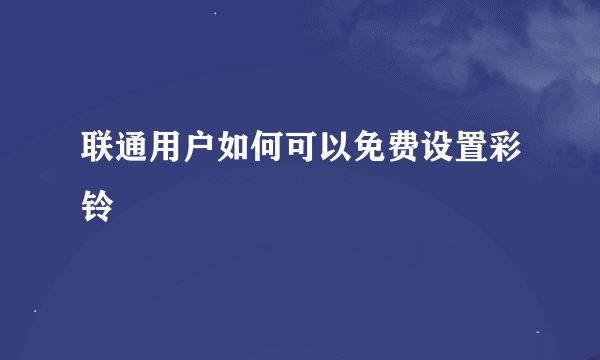 联通用户如何可以免费设置彩铃