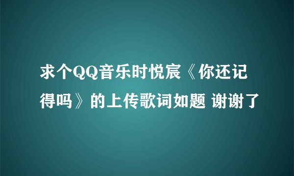 求个QQ音乐时悦宸《你还记得吗》的上传歌词如题 谢谢了