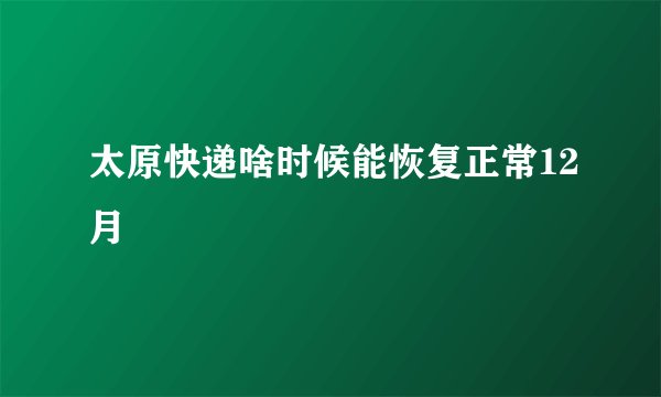 太原快递啥时候能恢复正常12月