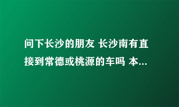 问下长沙的朋友 长沙南有直接到常德或桃源的车吗 本人下午4点40下火车 该怎么才能到桃源或常德