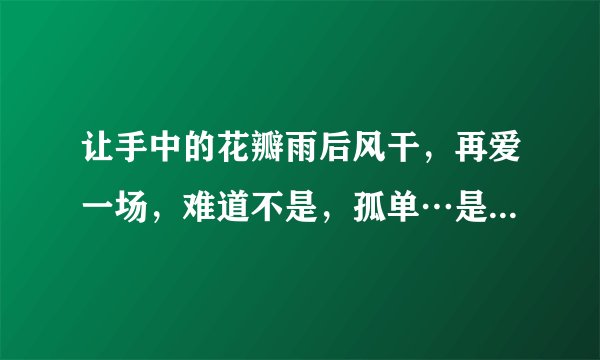 让手中的花瓣雨后风干，再爱一场，难道不是，孤单…是哪首歌里的？