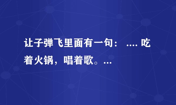 让子弹飞里面有一句： .... 吃着火锅，唱着歌。。。。。 后面我就不知道了 前面还有一段吧 跪求