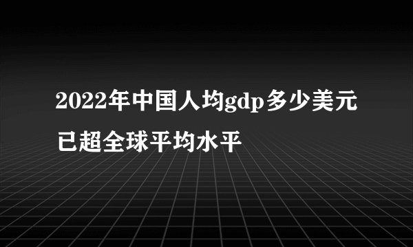 2022年中国人均gdp多少美元已超全球平均水平