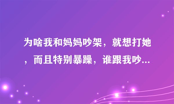 为啥我和妈妈吵架，就想打她，而且特别暴躁，谁跟我吵起来，我就吼的声音特别大，好像控制不住自己了