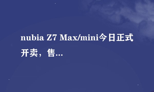 nubia Z7 Max/mini今日正式开卖，售价多少？