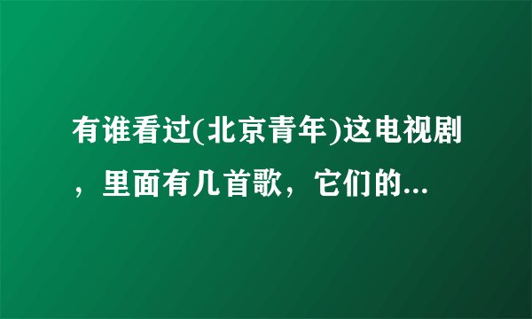 有谁看过(北京青年)这电视剧，里面有几首歌，它们的歌名分别叫什么？？？知道的回答一下，谢了