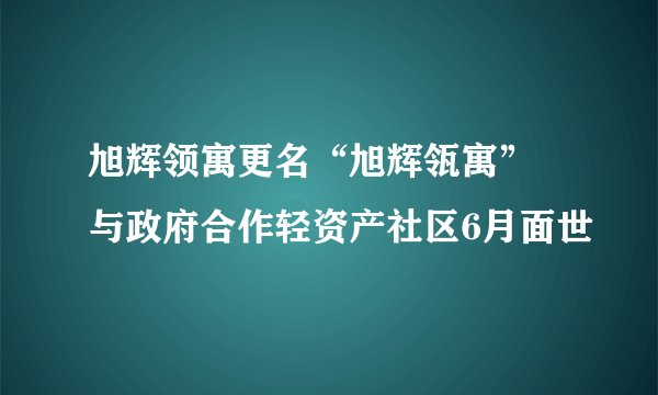 旭辉领寓更名“旭辉瓴寓” 与政府合作轻资产社区6月面世