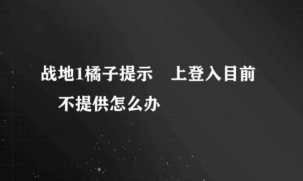 战地1橘子提示線上登入目前暫不提供怎么办