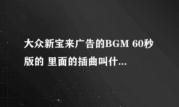 大众新宝来广告的BGM 60秒版的 里面的插曲叫什么名字？ 歌词是：无尽的快乐在我身边，感觉每天就像快...