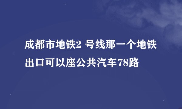 成都市地铁2 号线那一个地铁出口可以座公共汽车78路
