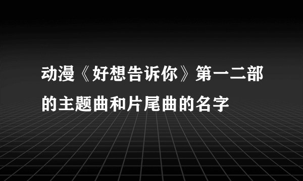 动漫《好想告诉你》第一二部的主题曲和片尾曲的名字