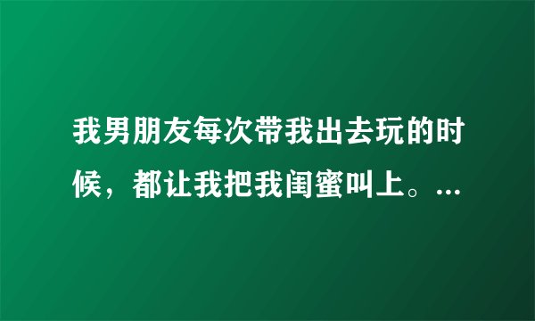 我男朋友每次带我出去玩的时候，都让我把我闺蜜叫上。然后他和我闺蜜每次都玩的很嗨！我就在旁边，静静的