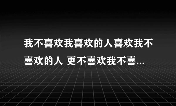 我不喜欢我喜欢的人喜欢我不喜欢的人 更不喜欢我不喜欢的人喜欢我喜欢的人 什么意思啊看迷了
