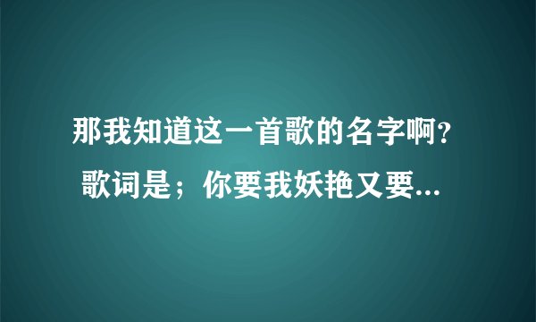 那我知道这一首歌的名字啊？ 歌词是；你要我妖艳又要我婉约。你要我高贵又要我骚野。你要我改变你要的完美