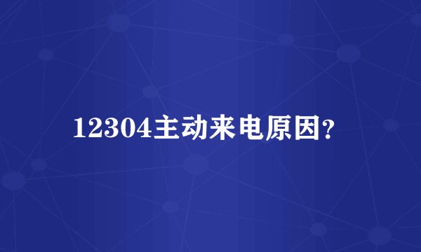 12304主动来电原因？