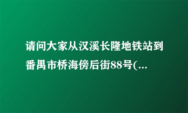 请问大家从汉溪长隆地铁站到番禺市桥海傍后街88号(广州市中华会计成人中等专业学校番禺分校)?