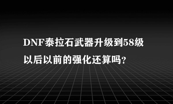 DNF泰拉石武器升级到58级以后以前的强化还算吗？