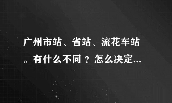 广州市站、省站、流花车站 。有什么不同 ？怎么决定去哪买票？