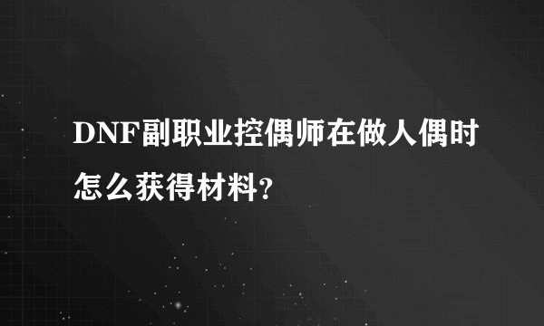 DNF副职业控偶师在做人偶时怎么获得材料？