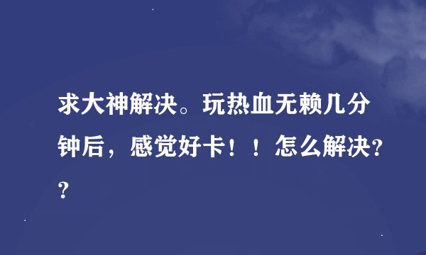 求大神解决。玩热血无赖几分钟后，感觉好卡！！怎么解决？？