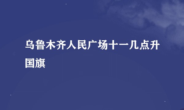 乌鲁木齐人民广场十一几点升国旗