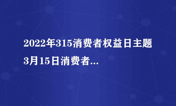 2022年315消费者权益日主题 3月15日消费者权益日历届主题盘点