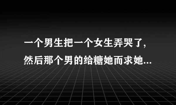 一个男生把一个女生弄哭了,然后那个男的给糖她而求她原谅,所以那个男人是什么？