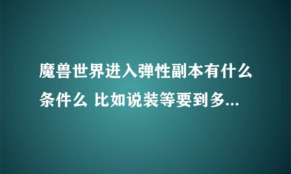 魔兽世界进入弹性副本有什么条件么 比如说装等要到多少什么啊 请详细回答