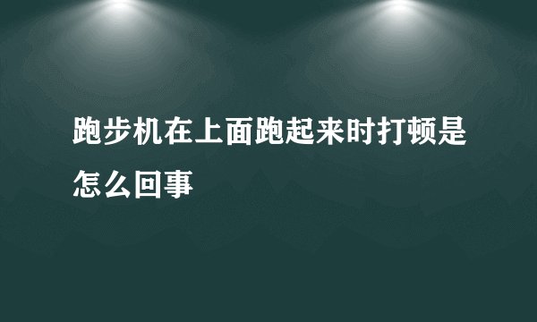 跑步机在上面跑起来时打顿是怎么回事