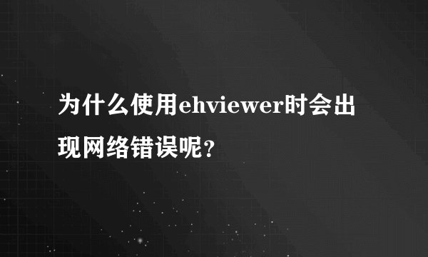 为什么使用ehviewer时会出现网络错误呢？