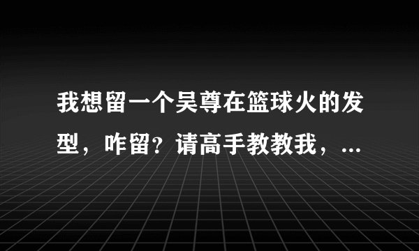 我想留一个吴尊在篮球火的发型，咋留？请高手教教我，THANK YOU