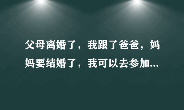 父母离婚了，我跟了爸爸，妈妈要结婚了，我可以去参加妈妈的婚礼吗？求告诉